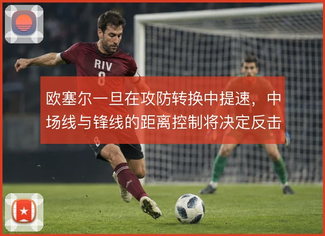 欧塞尔一旦在攻防转换中提速，中场线与锋线的距离控制将决定反击的成色