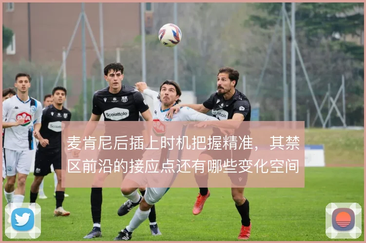 麦肯尼后插上时机把握精准，其禁区前沿的接应点还有哪些变化空间