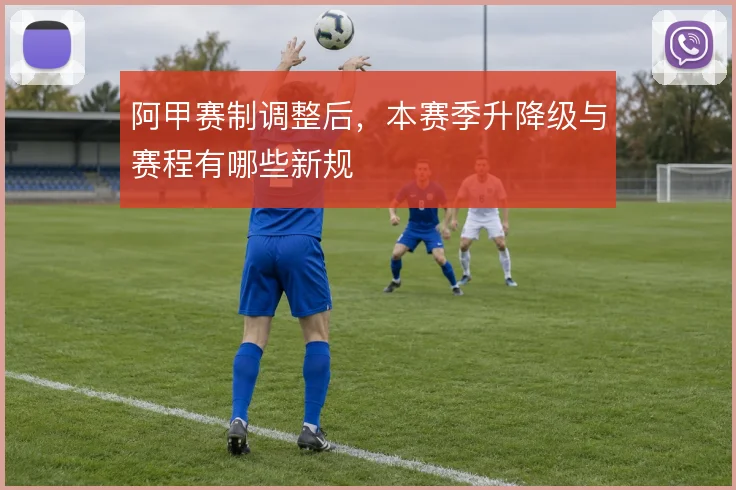 阿甲赛制调整后，本赛季升降级与赛程有哪些新规