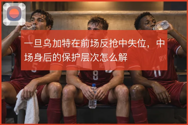 一旦乌加特在前场反抢中失位,中场身后的保护层次怎么解