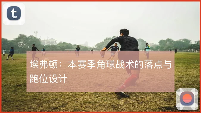 埃弗顿：本赛季角球战术的落点与跑位设计