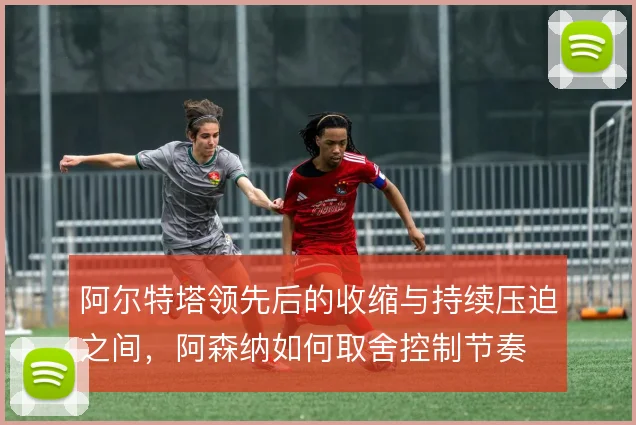 阿尔特塔领先后的收缩与持续压迫之间，阿森纳如何取舍控制节奏