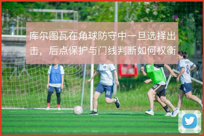 库尔图瓦在角球防守中一旦选择出击，后点保护与门线判断如何权衡