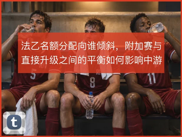 法乙名额分配向谁倾斜，附加赛与直接升级之间的平衡如何影响中游球队