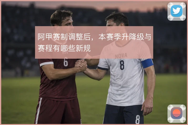 阿甲赛制调整后，本赛季升降级与赛程有哪些新规