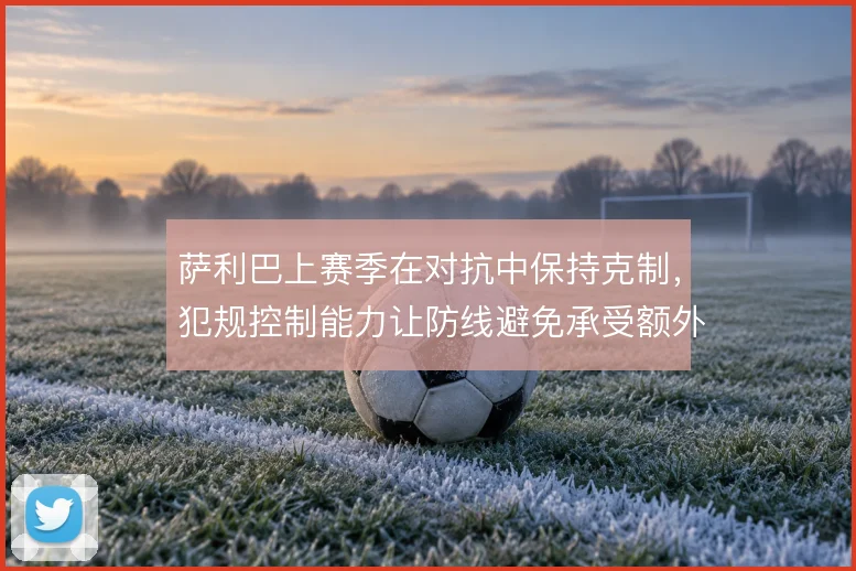 萨利巴上赛季在对抗中保持克制，犯规控制能力让防线避免承受额外压力