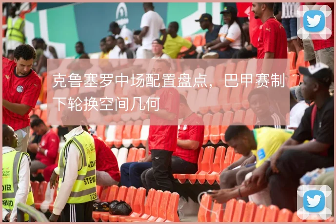 克鲁塞罗中场配置盘点,巴甲赛制下轮换空间几何