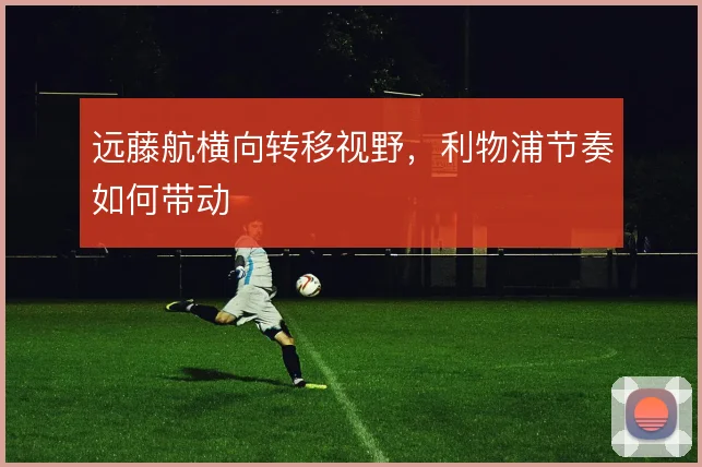 远藤航横向转移视野,利物浦节奏如何带动