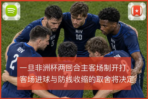 一旦非洲杯两回合主客场制开打，客场进球与防线收缩的取舍将决定晋级走向