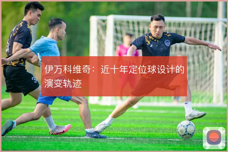 伊万科维奇：近十年定位球设计的演变轨迹