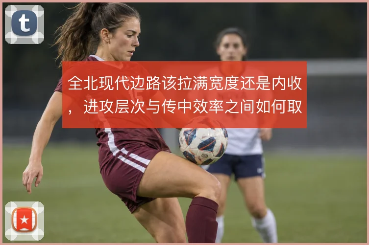 全北现代边路该拉满宽度还是内收，进攻层次与传中效率之间如何取舍