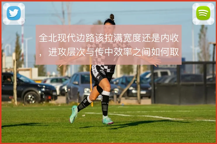 全北现代边路该拉满宽度还是内收，进攻层次与传中效率之间如何取舍
